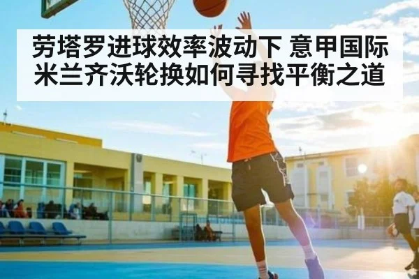 劳塔罗进球效率波动下 意甲国际米兰齐沃轮换如何寻找平衡之道