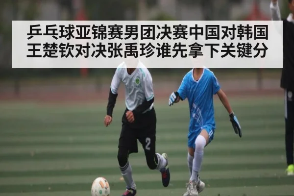 乒乓球亚锦赛男团决赛中国对韩国王楚钦对决张禹珍谁先拿下关键分