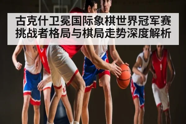 古克什卫冕国际象棋世界冠军赛挑战者格局与棋局走势深度解析